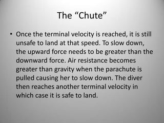 The “Chute”
• Once the terminal velocity is reached, it is still
unsafe to land at that speed. To slow down,
the upward force needs to be greater than the
downward force. Air resistance becomes
greater than gravity when the parachute is
pulled causing her to slow down. The diver
then reaches another terminal velocity in
which case it is safe to land.
 