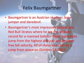 Felix Baumgartner
• Baumgartner is an Austrian skydiver, base
jumper and daredevil.
• Baumgartner’s most impressive project was
Red Bull Stratos where he set the altitude
record for a manned balloon flight, parachute
jump from the highest altitude and greatest
free fall velocity. All of these were set by a
jump from space on October 14, 2012.
 