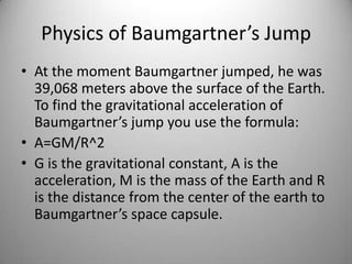 Physics of Baumgartner’s Jump
• At the moment Baumgartner jumped, he was
39,068 meters above the surface of the Earth.
To find the gravitational acceleration of
Baumgartner’s jump you use the formula:
• A=GM/R^2
• G is the gravitational constant, A is the
acceleration, M is the mass of the Earth and R
is the distance from the center of the earth to
Baumgartner’s space capsule.
 