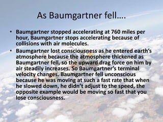 As Baumgartner fell….
• Baumgartner stopped accelerating at 760 miles per
hour, Baumgartner stops accelerating because of
collisions with air molecules.
• Baumgartner lost consciousness as he entered earth’s
atmosphere because the atmosphere thickened as
Baumgartner fell, so the upward drag force on him by
air steadily increases. So Baumgartner’s terminal
velocity changes. Baumgartner fell unconscious
because he was moving at such a fast rate that when
he slowed down, he didn’t adjust to the speed, the
opposite example would be moving so fast that you
lose consciousness.
 