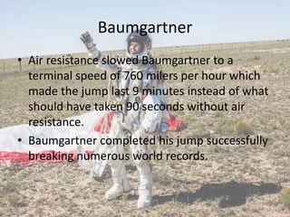 Baumgartner
• Air resistance slowed Baumgartner to a
terminal speed of 760 milers per hour which
made the jump last 9 minutes instead of what
should have taken 90 seconds without air
resistance.
• Baumgartner completed his jump successfully
breaking numerous world records.
 
