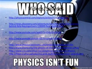 Videos/Sources
• http://physicscentral.com/explore/action/surviving1.cfm
• http://news.discovery.com/adventure/extreme-sports/the-science-
behind-felix-baumgartners-128000-foot-skydive.htm
• http://www.youtube.com/watch?v=FHtvDA0W34I
• http://www.youtube.com/watch?v=ur40O6nQHsw
• http://www.physicsclassroom.com/mmedia/newtlaws/sd.cfm
• http://www.jimmo.org/the-physics-of-the-felix-baumgartner-jump/
• http://www.cnn.com/2012/10/23/opinion/urry-skydive-physics
• http://ffden-2.phys.uaf.edu/211.web.stuff/Kuhns/terminal_velocity.htm
 