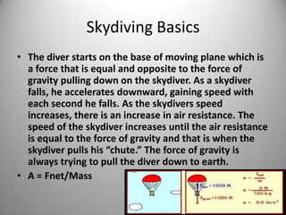 Skydiving Basics
• The diver starts on the base of moving plane which is
a force that is equal and opposite to the force of
gravity pulling down on the skydiver. As a skydiver
falls, he accelerates downward, gaining speed with
each second he falls. As the skydivers speed
increases, there is an increase in air resistance. The
speed of the skydiver increases until the air resistance
is equal to the force of gravity and that is when the
skydiver pulls his “chute.” The force of gravity is
always trying to pull the diver down to earth.
• A = Fnet/Mass
 