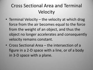 Cross Sectional Area and Terminal
Velocity
• Terminal Velocity – the velocity at which drag
force from the air becomes equal to the force
from the weight of an object, and thus the
object no longer accelerates and consequently
velocity remains constant.
• Cross Sectional Area – the intersection of a
figure in a 2-D space with a line, or of a body
in 3-D space with a plane.
 