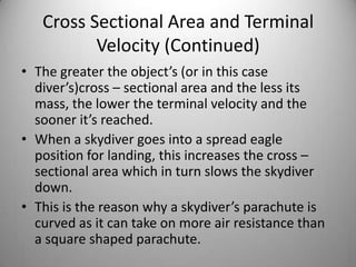 Cross Sectional Area and Terminal
Velocity (Continued)
• The greater the object’s (or in this case
diver’s)cross – sectional area and the less its
mass, the lower the terminal velocity and the
sooner it’s reached.
• When a skydiver goes into a spread eagle
position for landing, this increases the cross –
sectional area which in turn slows the skydiver
down.
• This is the reason why a skydiver’s parachute is
curved as it can take on more air resistance than
a square shaped parachute.
 