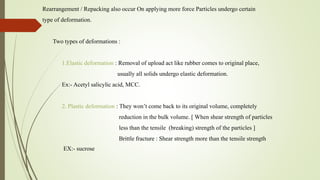 Rearrangement / Repacking also occur On applying more force Particles undergo certain
type of deformation.
Two types of deformations :
1.Elastic deformation : Removal of upload act like rubber comes to original place,
usually all solids undergo elastic deformation.
Ex:- Acetyl salicylic acid, MCC.
2. Plastic deformation : They won’t come back to its original volume, completely
reduction in the bulk volume. [ When shear strength of particles
less than the tensile (breaking) strength of the particles ]
Brittle fracture : Shear strength more than the tensile strength
EX:- sucrose
 