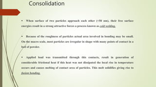 Consolidation
 When surface of two particles approach each other (<50 nm), their free surface
energies result in a strong attractive forces a process known as cold welding.
 Because of the roughness of particles actual area involved in bonding may be small.
On the macro scale, most particles are irregular in shape with many points of contact in a
bed of powder.
 Applied load was transmitted through this contacts, result in generation of
considerable frictional heat if this heat was not dissipated the local rise in temperature
occurs and causes melting of contact area of particles. This melt solidifies giving rise to
fusion bonding.
 