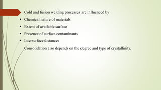 Cold and fusion welding processes are influenced by
 Chemical nature of materials
 Extent of available surface
 Presence of surface contaminants
 Intersurface distances
Consolidation also depends on the degree and type of crystallinity.
 