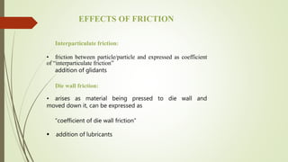 Interparticulate friction:
• friction between particle/particle and expressed as coefficient
of “interparticulate friction”
addition of glidants
Die wall friction:
• arises as material being pressed to die wall and
moved down it, can be expressed as
“coefficient of die wall friction”
 addition of lubricants
EFFECTS OF FRICTION
 