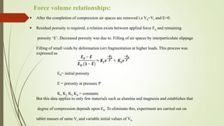  After the completion of compression air spaces are removed i.e Vb=Vt and E=0.
 Residual porosity is required, a relation exists between applied force FA and remaining
porosity ‘E’. Decreased porosity was due to. Filling of air spaces by interparticulate slippage
Filling of small voids by deformation (or) fragmentation at higher loads. This process was
expressed as
E0= initial porosity
E = porosity at pressure P
K1 K2 K3 K4 = constants
But this data applies to only few materials such as alumina and magnesia and establishes that
degree of compression depends upon E0. To eliminate this, experiment are carried out on
tablet masses of same Vt and variable initial values of Vb
Force volume relationships:
 