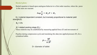 Heckel equation is based upon analogous behavior to a first order reaction, where the pores
in the mass are reactant.
Ky= material dependent constant, but inversely proportional to material yield
strength(S)
Ky= 1/3s
Kr= related packing stage (E0)
These relations may be established by measuring applied force (F) and movements of
Punches during compression cycle and translating this data into applied pressure (P), for a
cylindrical tablet.
D= diameter of tablet
,
Heckel plots:
 