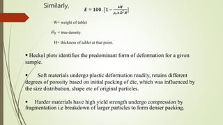 Similarly,
W= weight of tablet
= true density
H= thickness of tablet at that point.
 Heckel plots identifies the predominant form of deformation for a given
sample.
 Soft materials undergo plastic deformation readily, retains different
degrees of porosity based on initial packing of die, which was influenced by
the size distribution, shape etc of original particles.
 Harder materials have high yield strength undergo compression by
fragmentation i.e breakdown of larger particles to form denser packing.
 