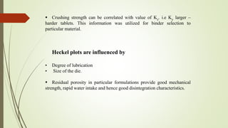  Crushing strength can be correlated with value of Ky. i.e Ky larger –
harder tablets. This information was utilized for binder selection to
particular material.
Heckel plots are influenced by
• Degree of lubrication
• Size of the die.
 Residual porosity in particular formulations provide good mechanical
strength, rapid water intake and hence good disintegration characteristics.
 