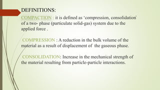 COMPACTION : it is defined as ‘compression, consolidation̕
of a two- phase (particulate solid-gas) system due to the
applied force .
COMPRESSION : A reduction in the bulk volume of the
material as a result of displacement of the gaseous phase.
CONSOLIDATION: Increase in the mechanical strength of
the material resulting from particle-particle interactions.
DEFINITIONS:
 