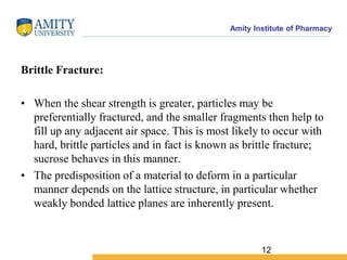 Amity Institute of Pharmacy
Brittle Fracture:
• When the shear strength is greater, particles may be
preferentially fractured, and the smaller fragments then help to
fill up any adjacent air space. This is most likely to occur with
hard, brittle particles and in fact is known as brittle fracture;
sucrose behaves in this manner.
• The predisposition of a material to deform in a particular
manner depends on the lattice structure, in particular whether
weakly bonded lattice planes are inherently present.
12
 