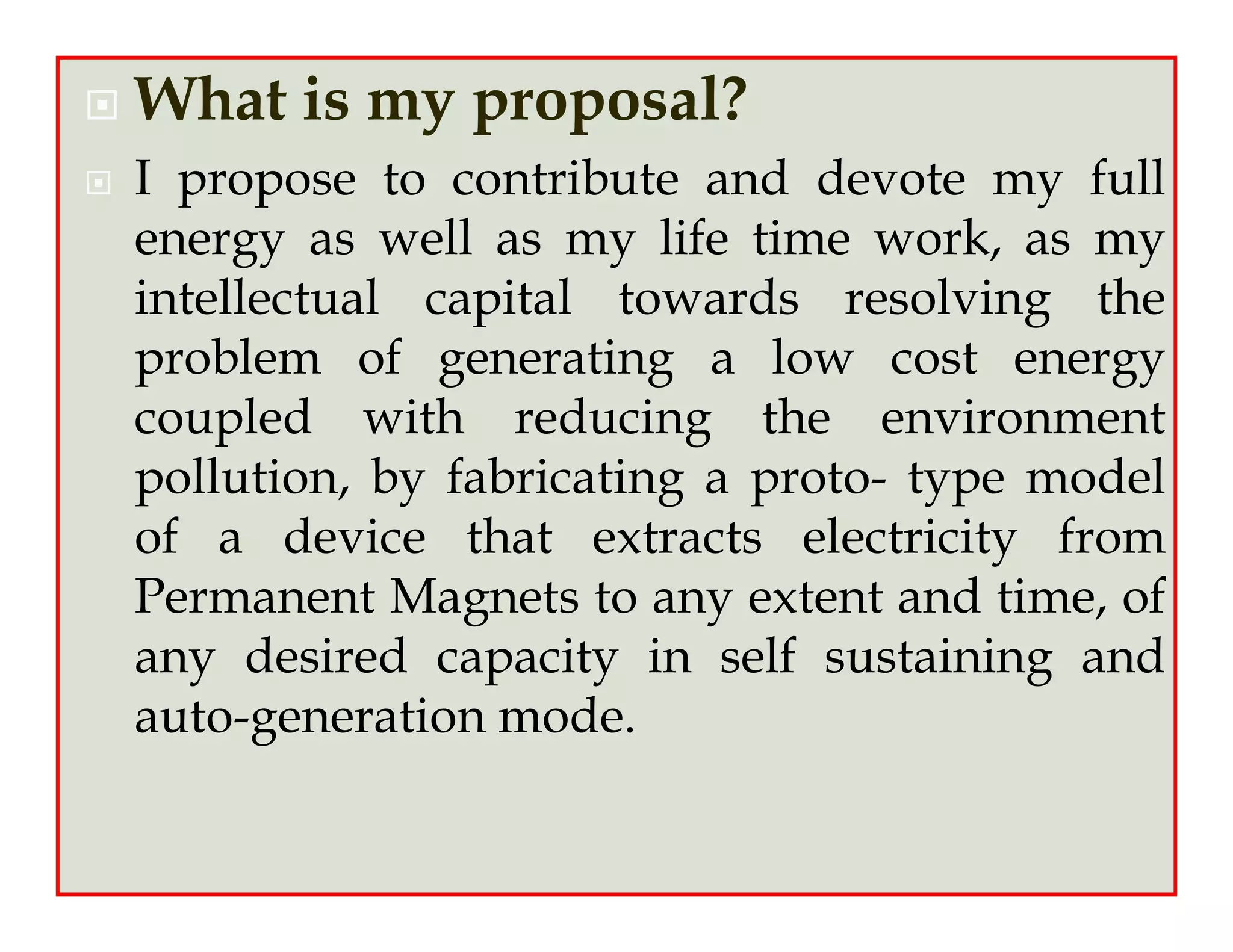 What is my proposal?
I propose to contribute and devote my full
energy as well as my life time work, as my
intellectual capital towards resolving the
problem of generating a low cost energy
coupled with reducing the environment
pollution, by fabricating a proto- type model
of a device that extracts electricity from
Permanent Magnets to any extent and time, of
any desired capacity in self sustaining and
auto-generation mode.
 