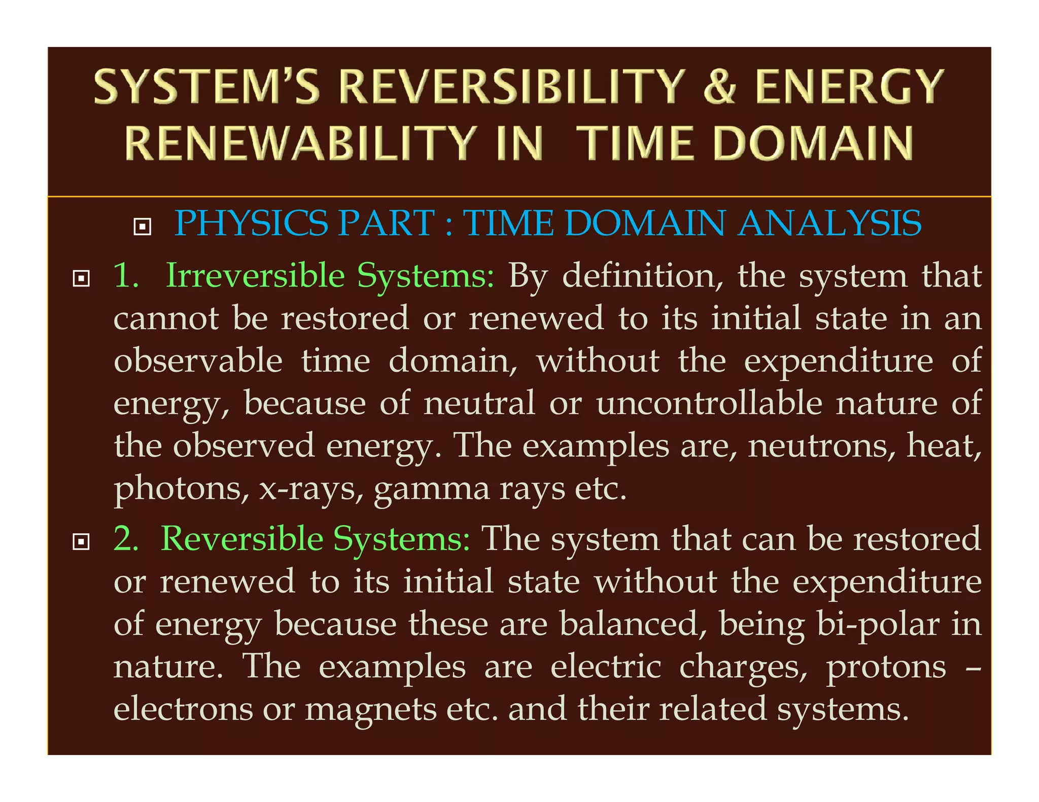 PHYSICS PART : TIME DOMAIN ANALYSIS
1. Irreversible Systems: By definition, the system that
cannot be restored or renewed to its initial state in an
observable time domain, without the expenditure of
energy, because of neutral or uncontrollable nature of
the observed energy. The examples are, neutrons, heat,
photons, x-rays, gamma rays etc.
2. Reversible Systems: The system that can be restored
or renewed to its initial state without the expenditure
of energy because these are balanced, being bi-polar in
nature. The examples are electric charges, protons –
electrons or magnets etc. and their related systems.
 