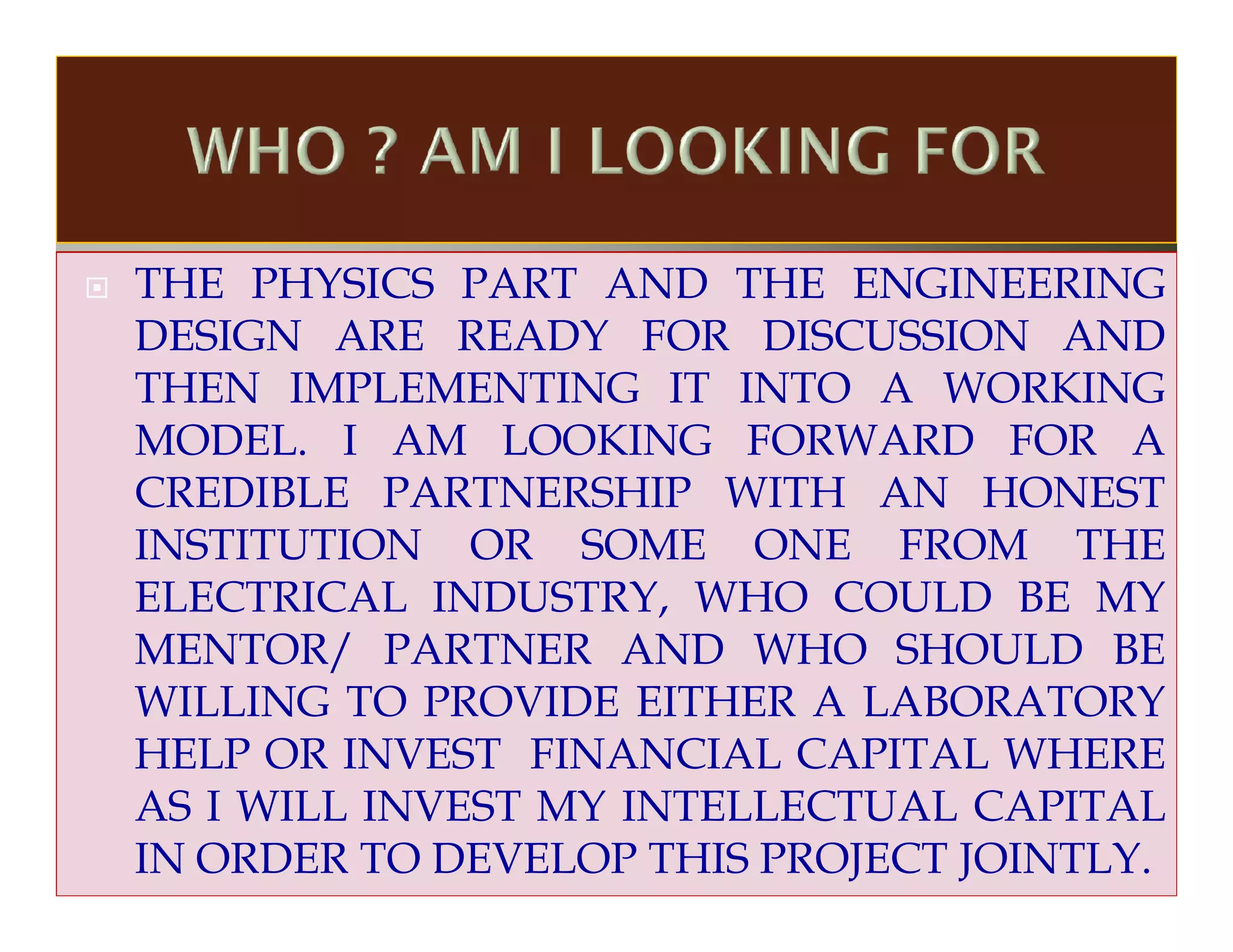 THE PHYSICS PART AND THE ENGINEERING
DESIGN ARE READY FOR DISCUSSION AND
THEN IMPLEMENTING IT INTO A WORKING
MODEL. I AM LOOKING FORWARD FOR A
CREDIBLE PARTNERSHIP WITH AN HONEST
INSTITUTION OR SOME ONE FROM THE
ELECTRICAL INDUSTRY, WHO COULD BE MY
MENTOR/ PARTNER AND WHO SHOULD BE
WILLING TO PROVIDE EITHER A LABORATORY
HELP OR INVEST FINANCIAL CAPITAL WHERE
AS I WILL INVEST MY INTELLECTUAL CAPITAL
IN ORDER TO DEVELOP THIS PROJECT JOINTLY.
 