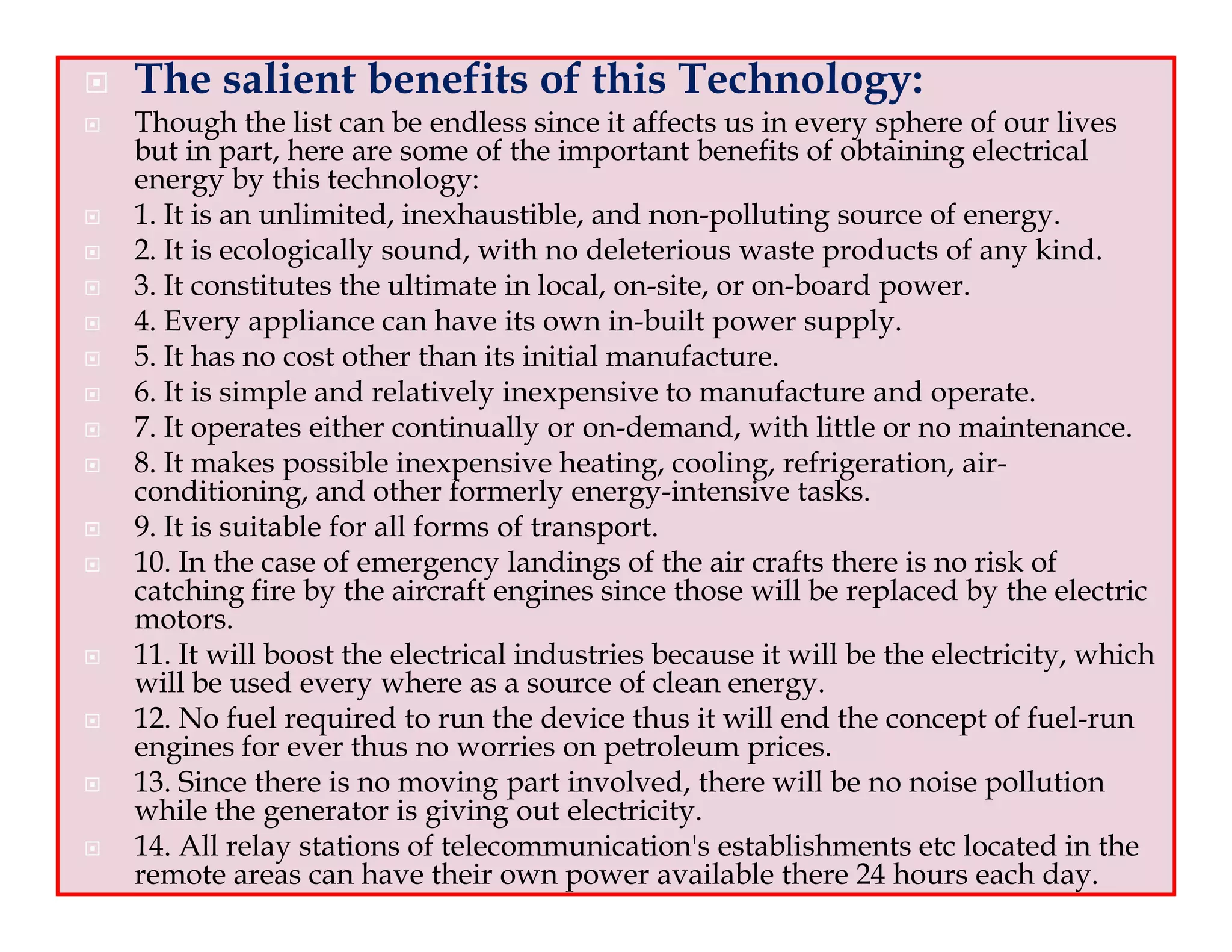 The salient benefits of this Technology:
Though the list can be endless since it affects us in every sphere of our lives
but in part, here are some of the important benefits of obtaining electrical
energy by this technology:
1. It is an unlimited, inexhaustible, and non-polluting source of energy.
2. It is ecologically sound, with no deleterious waste products of any kind.
3. It constitutes the ultimate in local, on-site, or on-board power.
4. Every appliance can have its own in-built power supply.
5. It has no cost other than its initial manufacture.
6. It is simple and relatively inexpensive to manufacture and operate.
7. It operates either continually or on-demand, with little or no maintenance.
8. It makes possible inexpensive heating, cooling, refrigeration, air-
conditioning, and other formerly energy-intensive tasks.
9. It is suitable for all forms of transport.
10. In the case of emergency landings of the air crafts there is no risk of
catching fire by the aircraft engines since those will be replaced by the electric
motors.
11. It will boost the electrical industries because it will be the electricity, which
will be used every where as a source of clean energy.
12. No fuel required to run the device thus it will end the concept of fuel-run
engines for ever thus no worries on petroleum prices.
13. Since there is no moving part involved, there will be no noise pollution
while the generator is giving out electricity.
14. All relay stations of telecommunication's establishments etc located in the
remote areas can have their own power available there 24 hours each day.
 