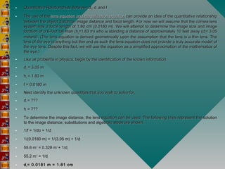 • Quantitative Relationships Between dQuantitative Relationships Between doo, d, dii  and fand f
• The use of the The use of the lens equation and magnification equationlens equation and magnification equation can provide an idea of the quantitative relationship can provide an idea of the quantitative relationship
between the object distance, image distance and focal length. For now we will assume that the cornea-lensbetween the object distance, image distance and focal length. For now we will assume that the cornea-lens
system has a focal length of 1.80 cm (0.0180 m). We will attempt to determine the image size and imagesystem has a focal length of 1.80 cm (0.0180 m). We will attempt to determine the image size and image
location of a 6-foot tall man (hlocation of a 6-foot tall man (hoo=1.83 m) who is standing a distance of approximately 10 feet away (d=1.83 m) who is standing a distance of approximately 10 feet away (doo= 3.05= 3.05
meters). (The lens equation is derived geometrically upon the assumption that the lens is a thin lens. Themeters). (The lens equation is derived geometrically upon the assumption that the lens is a thin lens. The
lens of the eye is anything but thin and as such the lens equation does not provide a truly accurate model oflens of the eye is anything but thin and as such the lens equation does not provide a truly accurate model of
the eye lens. Despite this fact, we will use the equation as a simplified approximation of the mathematics ofthe eye lens. Despite this fact, we will use the equation as a simplified approximation of the mathematics of
the eye.)the eye.)
• Like all problems in physics, begin by the identification of the known information.Like all problems in physics, begin by the identification of the known information.
• ddoo = 3.05 m = 3.05 m
• hhoo = 1.83 m = 1.83 m
• f = 0.0180 mf = 0.0180 m
• Next identify the unknown quantities that you wish to solve for.Next identify the unknown quantities that you wish to solve for.
• ddii = ??? = ???
• hhii = ??? = ???
• To determine the image distance, the lens equation can be used. The following lines represent the solutionTo determine the image distance, the lens equation can be used. The following lines represent the solution
to the image distance; substitutions and algebraic steps are shown.to the image distance; substitutions and algebraic steps are shown.
• 1/f = 1/do + 1/d1/f = 1/do + 1/dii
• 1/(0.0180 m) = 1/(3.05 m) + 1/d1/(0.0180 m) = 1/(3.05 m) + 1/dii
• 55.6 m55.6 m-1-1
 = 0.328 m = 0.328 m-1 -1 
+ 1/d+ 1/dii
• 55.2 m55.2 m-1-1
 = 1/d = 1/dii
• ddii  = 0.0181 m = 1.81 cm= 0.0181 m = 1.81 cm
 