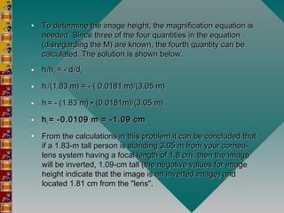• To determine the image height, the magnification equation isTo determine the image height, the magnification equation is
needed. Since three of the four quantities in the equationneeded. Since three of the four quantities in the equation
(disregarding the M) are known, the fourth quantity can be(disregarding the M) are known, the fourth quantity can be
calculated. The solution is shown below.calculated. The solution is shown below.
• hhii/h/hoo = - d = - dii/d/doo
• hhi i /(1.83 m) = - ( 0.0181 m)/(3.05 m)/(1.83 m) = - ( 0.0181 m)/(3.05 m)
• hhi i = - (1.83 m) • (0.0181m)/(3.05 m)= - (1.83 m) • (0.0181m)/(3.05 m)
• hhi i  = -0.0109 m = -1.09 cm= -0.0109 m = -1.09 cm
• From the calculations in this problem it can be concluded thatFrom the calculations in this problem it can be concluded that
if a 1.83-m tall person is standing 3.05 m from your cornea-if a 1.83-m tall person is standing 3.05 m from your cornea-
lens system having a focal length of 1.8 cm, then the imagelens system having a focal length of 1.8 cm, then the image
will be inverted, 1.09-cm tall (the negative values for imagewill be inverted, 1.09-cm tall (the negative values for image
height indicate that the image is an inverted image) andheight indicate that the image is an inverted image) and
located 1.81 cm from the "lens".located 1.81 cm from the "lens".
 