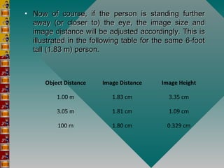• Now of course, if the person is standing furtherNow of course, if the person is standing further
away (or closer to) the eye, the image size andaway (or closer to) the eye, the image size and
image distance will be adjusted accordingly. This isimage distance will be adjusted accordingly. This is
illustrated in the following table for the same 6-footillustrated in the following table for the same 6-foot
tall (1.83 m) person.tall (1.83 m) person.
Object Distance Image Distance Image Height
1.00 m 1.83 cm 3.35 cm
3.05 m 1.81 cm 1.09 cm
100 m 1.80 cm 0.329 cm
 
