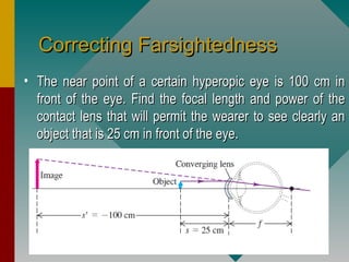Correcting FarsightednessCorrecting Farsightedness
• The near point of a certain hyperopic eye is 100 cm inThe near point of a certain hyperopic eye is 100 cm in
front of the eye. Find the focal length and power of thefront of the eye. Find the focal length and power of the
contact lens that will permit the wearer to see clearly ancontact lens that will permit the wearer to see clearly an
object that is 25 cm in front of the eye.object that is 25 cm in front of the eye.
 