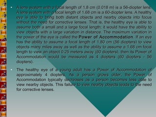 • A lens system with a focal length of 1.8 cm (0.018 m) is a 56-diopter lens.A lens system with a focal length of 1.8 cm (0.018 m) is a 56-diopter lens.
A lens system with a focal length of 1.68 cm is a 60-diopter lens. A healthyA lens system with a focal length of 1.68 cm is a 60-diopter lens. A healthy
eye is able to bring both distant objects and nearby objects into focuseye is able to bring both distant objects and nearby objects into focus
without the need for corrective lenses. That is, the healthy eye is able towithout the need for corrective lenses. That is, the healthy eye is able to
assume both a small and a large focal length; it would have the ability toassume both a small and a large focal length; it would have the ability to
view objects with a large variation in distance. The maximum variation inview objects with a large variation in distance. The maximum variation in
the power of the eye is called the the power of the eye is called the Power of AccommodationPower of Accommodation . If an eye. If an eye
has the ability to assume a focal length of 1.80 cm (56 diopters) to viewhas the ability to assume a focal length of 1.80 cm (56 diopters) to view
objects many miles away as well as the ability to assume a 1.68 cm focalobjects many miles away as well as the ability to assume a 1.68 cm focal
length to view an object 0.25 meters away (60 diopters), then its Power oflength to view an object 0.25 meters away (60 diopters), then its Power of
Accommodation would be measured as 4 diopters (60 diopters - 56Accommodation would be measured as 4 diopters (60 diopters - 56
diopters).diopters).
• The healthy eye of a young adult has a Power of Accommodation ofThe healthy eye of a young adult has a Power of Accommodation of
approximately 4 diopters. As a person grows older, the Power ofapproximately 4 diopters. As a person grows older, the Power of
Accommodation typically decreases as a person becomes less able toAccommodation typically decreases as a person becomes less able to
view nearby objects. This failure to view nearby objects leads to the needview nearby objects. This failure to view nearby objects leads to the need
for corrective lenses.for corrective lenses.
 