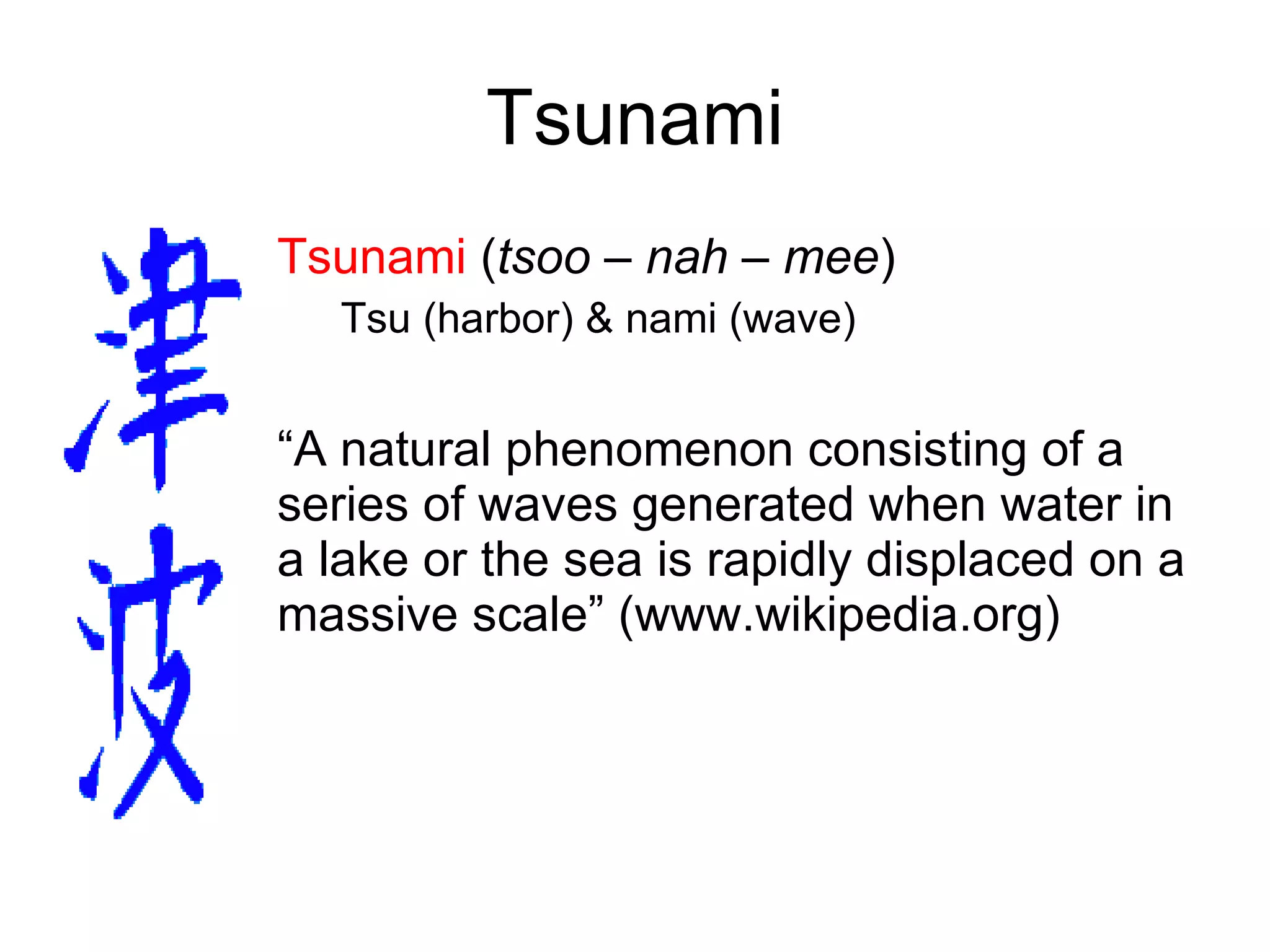 Tsunami Tsunami  ( tsoo – nah – mee ) Tsu (harbor) & nami (wave) “ A natural phenomenon consisting of a series of waves generated when water in a lake or the sea is rapidly displaced on a massive scale” (www.wikipedia.org) 