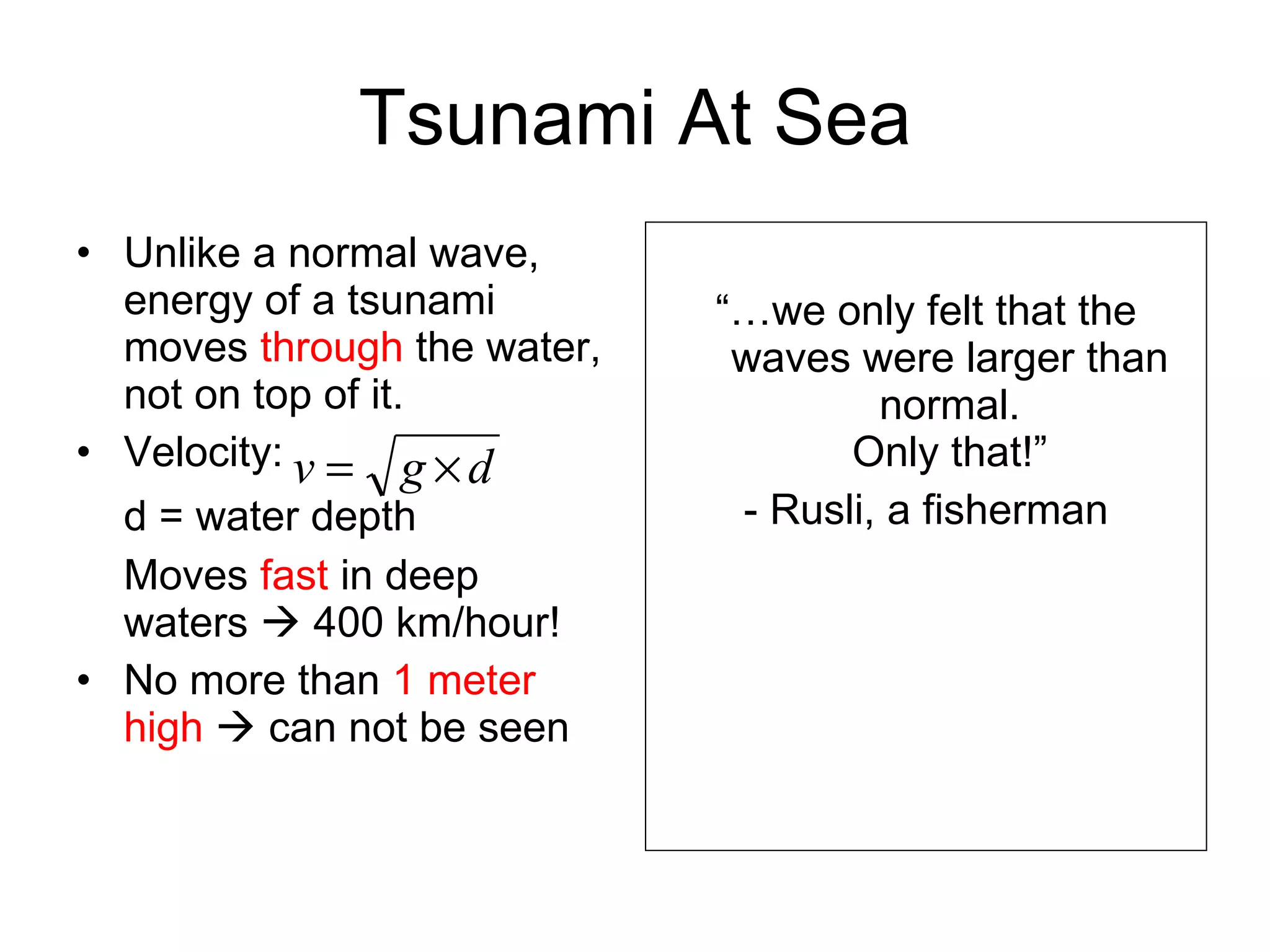 Tsunami At Sea Unlike a normal wave, energy of a tsunami moves  through  the water, not on top of it. Velocity: d = water depth Moves  fast  in deep waters    400 km/hour! No more than  1 meter high     can not be seen “… we only felt that the waves were larger than normal. Only that!” - Rusli, a fisherman 