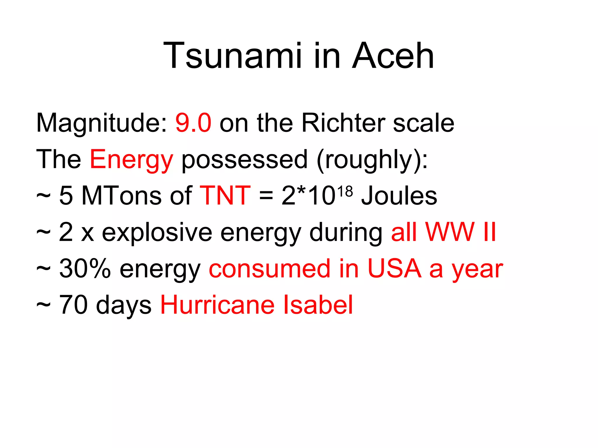 Tsunami in Aceh Magnitude:  9.0  on the Richter scale The  Energy  possessed (roughly): ~ 5 MTons of  TNT  = 2*10 18  Joules ~ 2 x explosive energy during  all WW II ~ 30% energy  consumed in USA a year ~ 70 days  Hurricane Isabel 