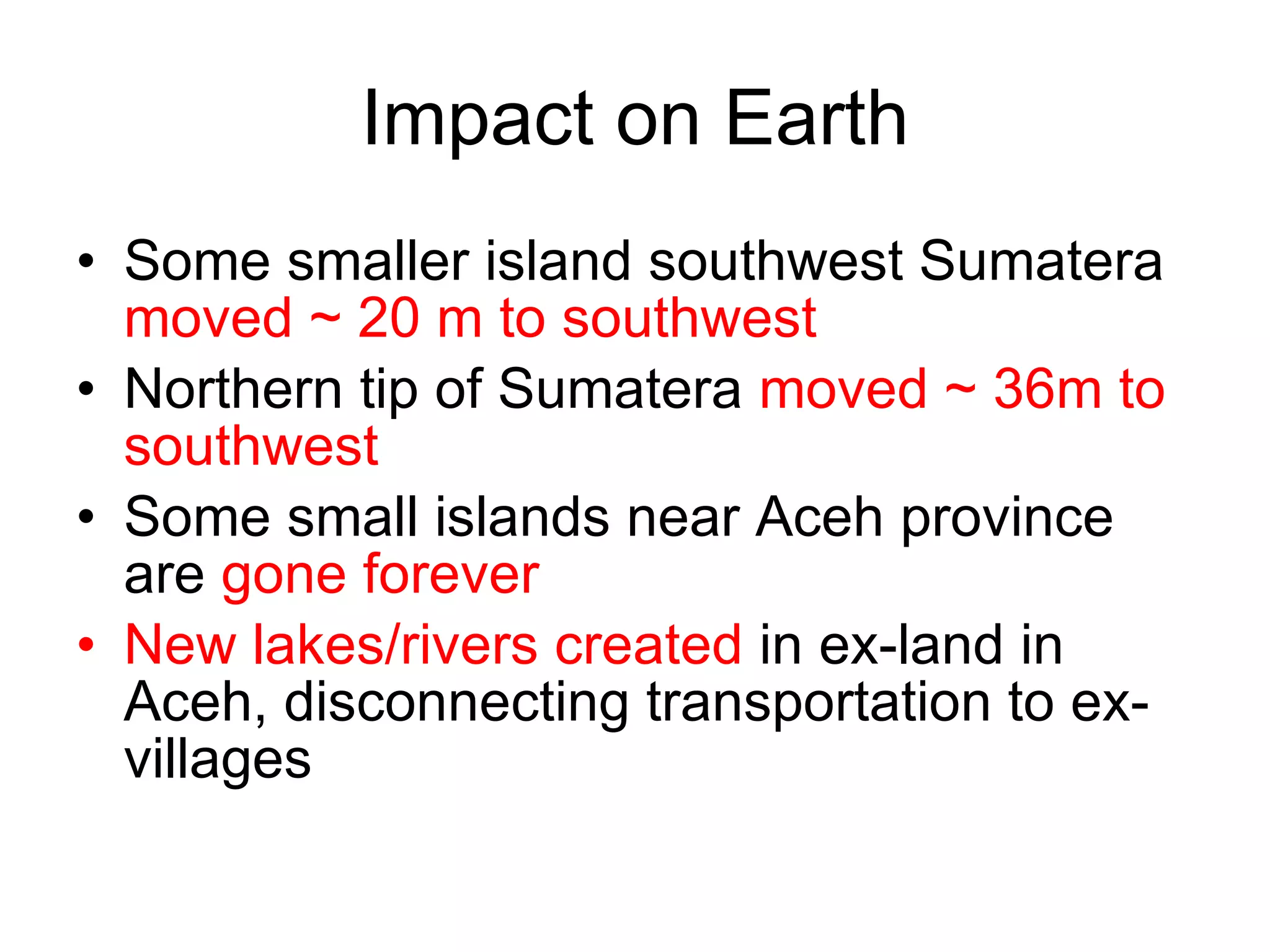 Impact on Earth Some smaller island southwest Sumatera  moved ~ 20 m to southwest Northern tip of Sumatera  moved ~ 36m to southwest Some small islands near Aceh province are  gone forever New lakes/rivers created  in ex-land in Aceh, disconnecting transportation to ex-villages 