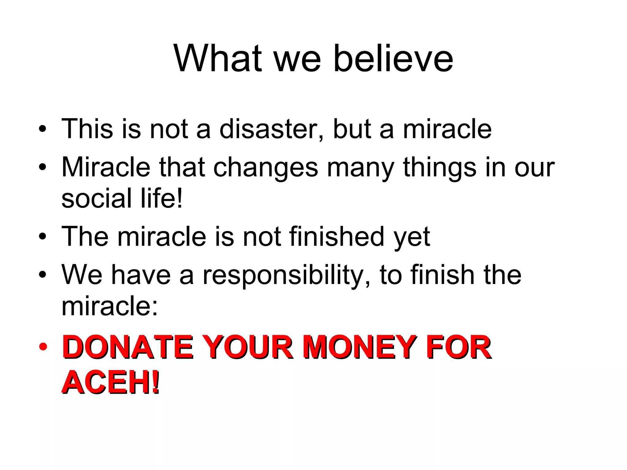 What we believe This is not a disaster, but a miracle Miracle that changes many things in our social life! The miracle is not finished yet We have a responsibility, to finish the miracle: DONATE YOUR MONEY FOR ACEH! 