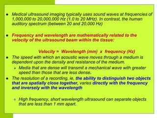  Medical ultrasound imaging typically uses sound waves at frequencies of
1,000,000 to 20,000,000 Hz (1.0 to 20 MHz). In c...