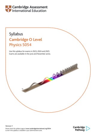 Version 1
Please check the syllabus page at www.cambridgeinternational.org/5054
to see if this syllabus is available in your administrative zone.
Syllabus
Cambridge O Level
Physics 5054
Use this syllabus for exams in 2023, 2024 and 2025.
Exams are available in the June and November series.
 