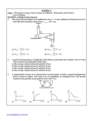 PAPER –I
 Topic: Work power energy, Center of mass & Collisions + Kinematics and Newton’s
       Laws of Motion
 SECITON –I (Single Correct Answer)
 1.   The system shown in figure is in equilibrium where ' µ ' is the coefficient of friction between M
       and table then maximum value of m is ______ (M > m).




                      µ                                         µ
       a) [ m] max =    ( M − 2m )               b) [ m] max =    ( M − m)
                      3                                         3
                      µ                                         µ
       c) [ m] max   = ( 2M − m )                d) [ m] max   = ( M − 2m )
                      3                                         8

 2.    A particle moving along a straight line with uniform acceleration has velocities 7m/s at P and
         17m/s at Q. R is the mid-point of PQ. Then
       a) The average velocity between R and Q is 15 m/s
       b) The average velocity between P and R is 15 m/s
       c) The average velocity between P and Q is 25 m/s
       d) The average velocity between P and R is 24 m/s

 3.    A small particle of mass m is released form rest from point A inside a smooth hemispherical
        bowl as shown in figure. The ratio of (x) of magnitude of centripetal force and normal
        reaction on the particle at any point B varies with θ as:




       a)                            b)              c)                       d)




www.asifiitphysics.vriti.com                              1
 
