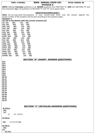 TIME: 3 HOURS.            BSEK ANNUAL EXAM-201                 TOTAL MARKS: 85
                                               PHYSICS X
NOTE: Attempt Fourteen questions in all. SEVEN questions from SECTION "A", SIX from SECTION "B" and
the compulsory Q.1. All questions of SECTION "A" and "B" carry equal marks.

                                           OBJECTIVE(COMPULSARY)
Note: Do not copy down the questions in your answer book. Write only          the   answer   against   the
proper number of the question and its part according to the question paper.
Question 1
(a) Fill in the blanks with the correct answers.(5)
(i) (a)       (b)       (c)      (d)
(ii) (a)       (b)       (c)      (d)
(iii) (a)       (b)       (c)      (d)
(iv) (a)        (b)       (c)      (d)
(v) (a)        (b)       (c)      (d)
(vi) (a)        (b)       (c)      (d)
(vii) (a)        (b)       (c)      (d)
(viii) (a)        (b)       (c)      (d)
(ix) (a)        (b)       (c)      (d)
(x) (a)        (b)       (c)      (d)
(xi) (a)        (b)       (c)      (d)
(xii) (a)        (b)       (c)      (d)
(xiii) (a)        (b)       (c)      (d)
(xiv) (a)         (b)       (c)      (d)
(xv) (a)         (b)       (c)      (d)
(xvi) (a)         (b)       (c)      (d)
(xvii) (a)         (b)       (c)      (d)
(xviii) (a)         (b)       (c)      (d)

                                  SECTION “B” (SHORT ANSWER QUESTIONS)
Q.2
Q.3
Q-4
Q-5
Q-6
Q-7
Q-8
Q-9
Q-10
Q-11
Q-12
Q-13
Q-14
Q-15
Q-16
Q-17
Q-18
Q-19
Q-20
Q-21
Q-22


                                  SECTION “C” (DETAILED-ANSWERS QUESTIONS)
Q-23(a)
(b)
(c)
     (i)         (ii) (iii)(iv)

Q-24(a)

(b)       (i) (ii) (iii) (c) .

Q-25(a)
 (b)
(c)
    (i) (ii)
 