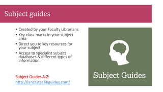 • Created by your Faculty Librarians
• Key class-marks in your subject
area
• Direct you to key resources for
your subject
• Access to specialist subject
databases & different types of
information
Subject Guides A-Z:
http://lancaster.libguides.com/
Subject guides
 