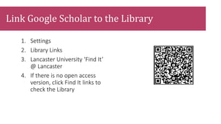 1. Settings
2. Library Links
3. Lancaster University ‘Find It’
@ Lancaster
4. If there is no open access
version, click Find It links to
check the Library
Link Google Scholar to the Library
 