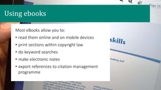 Most eBooks allow you to:
• read them online and on mobile devices
• print sections within copyright law
• do keyword searches
• make electronic notes
• export references to citation management
programme
Using ebooks
 