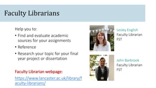 John Barbrook
Faculty Librarian
FST
Lesley English
Faculty Librarian
FST
Help you to:
• Find and evaluate academic
sources for your assignments
• Reference
• Research your topic for your final
year project or dissertation
Faculty Librarian webpage:
https://www.lancaster.ac.uk/library/f
aculty-librarians/
Faculty Librarians
 