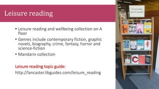 Leisure reading
• Leisure reading and wellbeing collection on A
floor
• Genres include contemporary fiction, graphic
novels, biography, crime, fantasy, horror and
science-fiction
• Mandarin collection
Leisure reading topic guide:
http://lancaster.libguides.com/leisure_reading
 