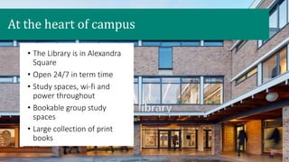 • The Library is in Alexandra
Square
• Open 24/7 in term time
• Study spaces, wi-fi and
power throughout
• Bookable group study
spaces
• Large collection of print
books
At the heart of campus
 