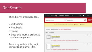 The Library’s Discovery tool.
Use it to find:
• Print books
• Ebooks
• Electronic journal articles &
conference papers
Search by author, title, topic,
keywords or journal title.
OneSearch
 