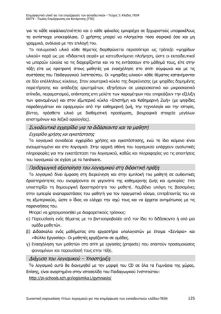 Επιμορφωτικό υλικό για την επιμόρφωση των εκπαιδευτικών - Τεύχος 5: Κλάδος ΠΕ04
ΕΑΙΤΥ - Τομέας Επιμόρφωσης και Κατάρτισης (ΤΕΚ)
Συνοπτική παρουσίαση τίτλων λογισμικού για την επιμόρφωση των εκπαιδευτικών κλάδου ΠΕ04 125
για το κάθε κεφάλαιο/ενότητα και ο κάθε φάκελος εμπεριέχει σε ξεχωριστούς υποφακέλους
τα αντίστοιχα υποκεφάλαια. Ο χρήστης μπορεί να πλοηγείται τόσο σειριακά όσο και μη
γραμμικά, ανάλογα με την επιλογή του.
Το πολυμεσικό υλικό κάθε θέματος διαρθρώνεται περισσότερο ως τράπεζα «ψηφίδων
υλικού» παρά ως μια «διδακτική σειρά» με κατευθυνόμενη πλοήγηση, ώστε οι εκπαιδευτικοί
να μπορούν εύκολα να τις διαχειρίζονται και να τις εντάσσουν στο μάθημά τους, είτε στην
τάξη είτε ως προτροπή στους μαθητές για ενασχόληση στο σπίτι σύμφωνα και με τις
συστάσεις του Παιδαγωγικού Ινστιτούτου. Οι «ψηφίδες υλικού» κάθε θέματος κατανέμονται
σε δύο επάλληλους κύκλους. Στον εσωτερικό κύκλο της διερεύνησης (με ψηφίδες δομημένης
παρατήρησης και ανάδειξης ερωτημάτων, εξηγήσεων σε μακροσκοπικό και μικροσκοπικό
επίπεδο, πειραματισμού, επέκτασης στη μελέτη των παραμέτρων που επηρεάζουν την εξέλιξη
των φαινομένων) και στον εξωτερικό κύκλο «Επιστήμη και Καθημερινή Ζωή» (με ψηφίδες
παραδειγμάτων και εφαρμογών από την καθημερινή ζωή, την τεχνολογία και την ιστορία,
βίντεο, πρόσθετο υλικό με διαθεματική προσέγγιση, βιογραφικά στοιχεία μεγάλων
επιστημόνων και λεξικό ορολογίας).
Συνοδευτικά εγχειρίδια για το διδάσκοντα και το μαθητή
Εγχειρίδιο χρήσης και εγκατάστασης
Το λογισμικό συνοδεύει εγχειρίδιο χρήσης και εγκατάστασης, ενώ το ίδιο κείμενο είναι
ενσωματωμένο και στο λογισμικό. Στην αρχική οθόνη του λογισμικού υπάρχουν αναλυτικές
πληροφορίες για την εγκατάσταση του λογισμικού, καθώς και πληροφορίες για τις απαιτήσεις
του λογισμικού σε σχέση με το hardware.
Παιδαγωγική αξιοποίηση του λογισμικού στη διδακτική πράξη
Το λογισμικό δίνει έμφαση στη διερεύνηση και στην εμπλοκή του μαθητή σε αυθεντικές
δραστηριότητες που αναφέρονται σε γεγονότα της καθημερινής ζωής και εμπειρίας· έτσι
υποστηρίζει τη δημιουργική δραστηριότητα του μαθητή. Λαμβάνει υπόψη τις βασισμένες
στην εμπειρία αναπαραστάσεις του μαθητή για τον πραγματικό κόσμο, επιτρέποντάς του να
τις εξωτερικεύει, ώστε ο ίδιος να ελέγχει την ισχύ τους και να έρχεται αντιμέτωπος με τις
παρανοήσεις του.
Μπορεί να χρησιμοποιηθεί με διαφορετικούς τρόπους:
α) Παρουσίαση ενός θέματος με το βιντεοπροβολέα από τον ίδιο το διδάσκοντα ή από μια
ομάδα μαθητών.
β) Διδασκαλία ενός μαθήματος στο εργαστήριο υπολογιστών με έτοιμα «Σενάρια» και
«Φύλλα Εργασίας». Οι μαθητές εργάζονται σε ομάδες.
γ) Ενασχόληση των μαθητών στο σπίτι με εργασίες (projects) που απαιτούν προσομοιώσεις
φαινομένων και παρουσίασή τους στην τάξη.
Διάχυση του λογισμικού – Υποστήριξη
Το λογισμικό αυτό θα διανεμηθεί με την μορφή του CD σε όλα τα Γυμνάσια της χώρας.
Επίσης, είναι αναρτημένο στην ιστοσελίδα του Παιδαγωγικού Ινστιτούτου:
http://pi-schools.sch.gr/logismika1/gymnasio/
 