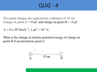 QUIZ - 4
Two point charges are separated by a distance of 10 cm.
Charge on point A =+9 μC and charge on point B = -4 μC.
k = 9 x 109 Nm2C−2, 1 μC = 10−6 C.
What is the change in electric potential energy of charge on
point B if accelerated to point A
 