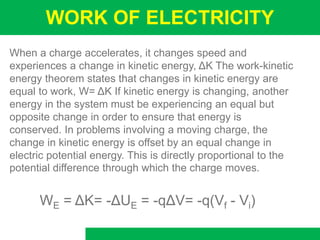 WORK OF ELECTRICITY
When a charge accelerates, it changes speed and
experiences a change in kinetic energy, ΔK The work-kinetic
energy theorem states that changes in kinetic energy are
equal to work, W= ΔK If kinetic energy is changing, another
energy in the system must be experiencing an equal but
opposite change in order to ensure that energy is
conserved. In problems involving a moving charge, the
change in kinetic energy is offset by an equal change in
electric potential energy. This is directly proportional to the
potential difference through which the charge moves.
WE = ΔK= -ΔUE = -qΔV= -q(Vf - Vi)
 
