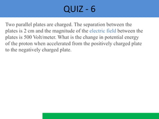 QUIZ - 6
Two parallel plates are charged. The separation between the
plates is 2 cm and the magnitude of the electric field between the
plates is 500 Volt/meter. What is the change in potential energy
of the proton when accelerated from the positively charged plate
to the negatively charged plate.
 