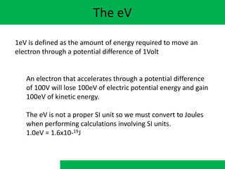 The eV
1eV is defined as the amount of energy required to move an
electron through a potential difference of 1Volt
An electron that accelerates through a potential difference
of 100V will lose 100eV of electric potential energy and gain
100eV of kinetic energy.
The eV is not a proper SI unit so we must convert to Joules
when performing calculations involving SI units.
1.0eV = 1.6x10-19J
 