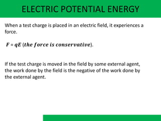 ELECTRIC POTENTIAL ENERGY
When a test charge is placed in an electric field, it experiences a
force.
𝑭 = 𝒒𝑬 (𝒕𝒉𝒆 𝒇𝒐𝒓𝒄𝒆 𝒊𝒔 𝒄𝒐𝒏𝒔𝒆𝒓𝒗𝒂𝒕𝒊𝒗𝒆).
If the test charge is moved in the field by some external agent,
the work done by the field is the negative of the work done by
the external agent.
 
